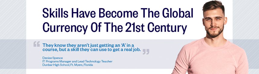 Skills have become the global currency of the 21st century. They know they aren't just getting an A in a course, but a skill they can use to get a real job. Denise Spence, IT Programs Manager and Lead Technology Teacher, Dunbar High School, Ft. Myers, Florida